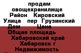 продам овощехранилище › Район ­ Кировский › Улица ­ пер. Грузинский › Дом ­ 22 › Цена ­ 20 000 › Общая площадь ­ 10 - Хабаровский край, Хабаровск г. Недвижимость » Помещения продажа   . Хабаровский край